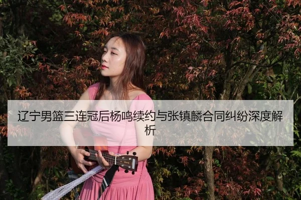 辽宁男篮三连冠后杨鸣续约与张镇麟合同纠纷深度解析